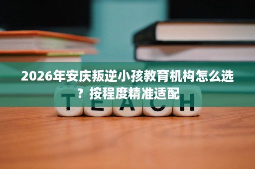 2026年安庆叛逆小孩教育机构怎么选?按程度精准适配 2026年安庆叛逆小孩教育机构怎么选?按程度精准适配