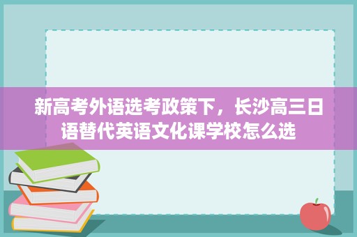 新高考外语选考政策下,长沙高三日语替代英语文化课学校怎么选 新高考外语选考政策下,长沙高三日语替代英语文化课学校怎么选