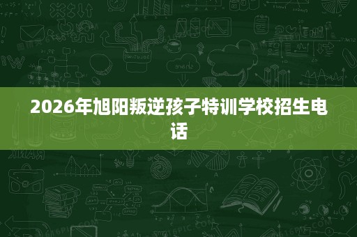 2026年旭阳叛逆孩子特训学校招生电话 2026年旭阳叛逆孩子特训学校招生电话