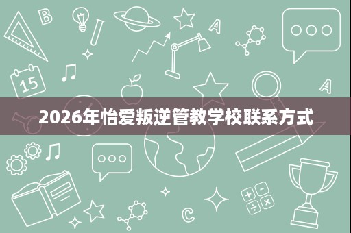 2026年怡爱叛逆管教学校联系方式 2026年怡爱叛逆管教学校联系方式