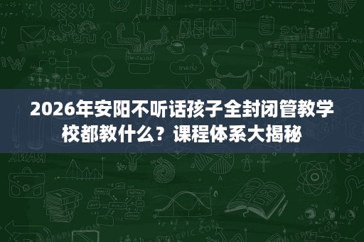 2026年安阳不听话孩子全封闭管教学校都教什么?课程体系大揭秘 2026年安阳不听话孩子全封闭管教学校都教什么?课程体系大揭秘