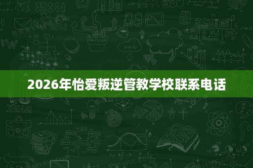 2026年怡爱叛逆管教学校联系电话 2026年怡爱叛逆管教学校联系电话