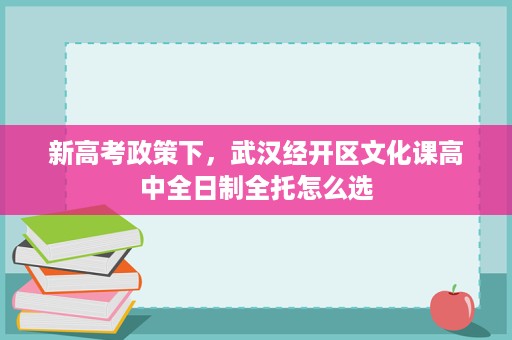 新高考政策下,武汉经开区文化课高中全日制全托怎么选 新高考政策下,武汉经开区文化课高中全日制全托怎么选