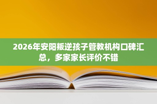 2026年安阳叛逆孩子管教机构口碑汇总,多家家长评价不错 2026年安阳叛逆孩子管教机构口碑汇总,多家家长评价不错