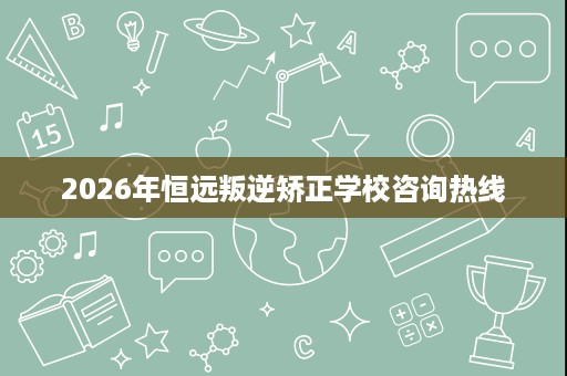 2026年恒远叛逆矫正学校咨询热线 2026年恒远叛逆矫正学校咨询热线