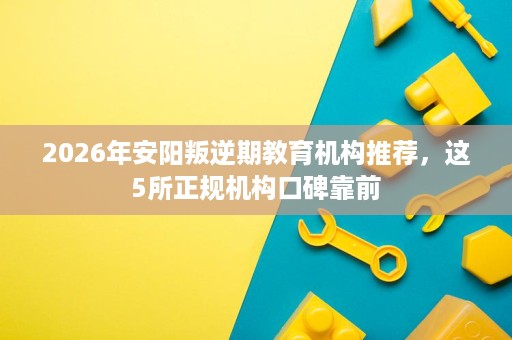 2026年安阳叛逆期教育机构推荐,这5所正规机构口碑靠前 2026年安阳叛逆期教育机构推荐,这5所正规机构口碑靠前