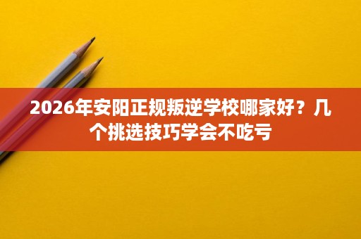 2026年安阳正规叛逆学校哪家好?几个挑选技巧学会不吃亏 2026年安阳正规叛逆学校哪家好?几个挑选技巧学会不吃亏