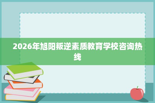2026年旭阳叛逆素质教育学校咨询热线 2026年旭阳叛逆素质教育学校咨询热线