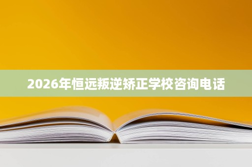 2026年恒远叛逆矫正学校咨询电话 2026年恒远叛逆矫正学校咨询电话