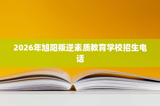 2026年旭阳叛逆素质教育学校招生电话 2026年旭阳叛逆素质教育学校招生电话