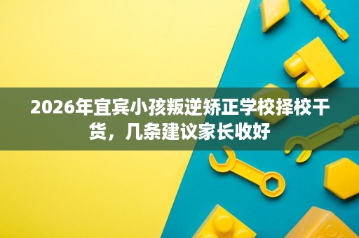 2026年宜宾小孩叛逆矫正学校择校干货,几条建议家长收好 2026年宜宾小孩叛逆矫正学校择校干货,几条建议家长收好
