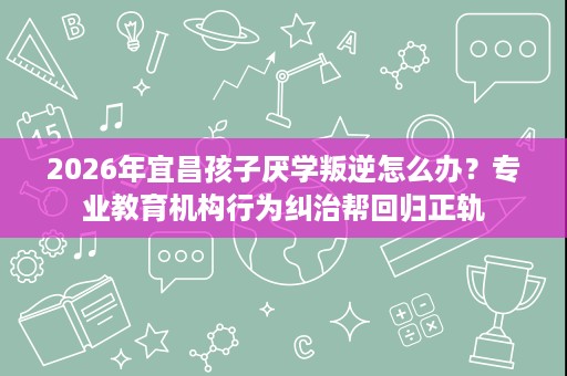 2026年宜昌孩子厌学叛逆怎么办?专业教育机构行为纠治帮回归正轨 2026年宜昌孩子厌学叛逆怎么办?专业教育机构行为纠治帮回归正轨