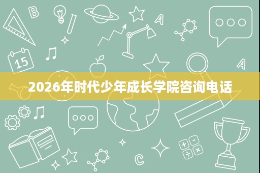 2026年时代少年成长学院咨询电话