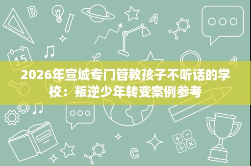 2026年宣城专门管教孩子不听话的学校:叛逆少年转变案例参考 2026年宣城专门管教孩子不听话的学校:叛逆少年转变案例参考