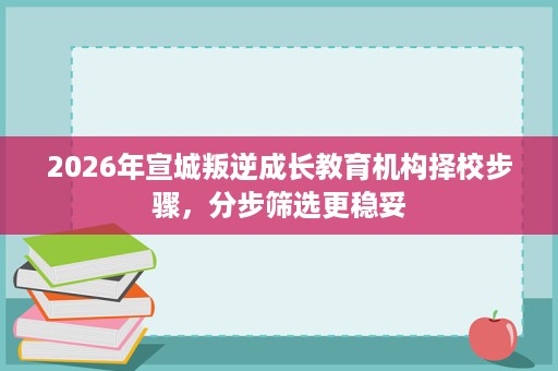 2026年宣城叛逆成长教育机构择校步骤,分步筛选更稳妥 2026年宣城叛逆成长教育机构择校步骤,分步筛选更稳妥