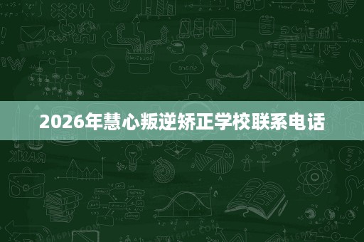 2026年慧心叛逆矫正学校联系电话 2026年慧心叛逆矫正学校联系电话