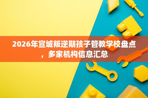 2026年宣城叛逆期孩子管教学校盘点,多家机构信息汇总 2026年宣城叛逆期孩子管教学校盘点,多家机构信息汇总