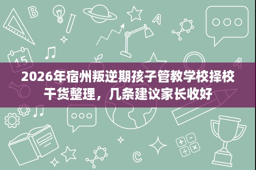 2026年宿州叛逆期孩子管教学校择校干货整理，几条建议家长收好