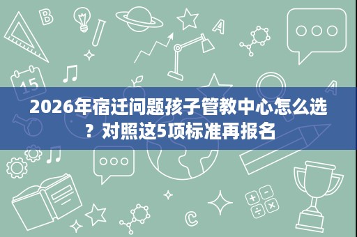 2026年宿迁问题孩子管教中心怎么选？对照这5项标准再报名