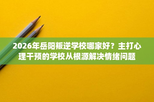 2026年岳阳叛逆学校哪家好？主打心理干预的学校从根源解决情绪问题