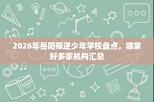 2026年岳阳叛逆少年学校盘点，哪家好多家机构汇总