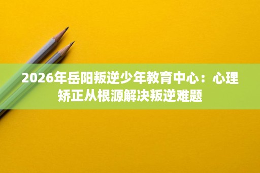 2026年岳阳叛逆少年教育中心：心理矫正从根源解决叛逆难题