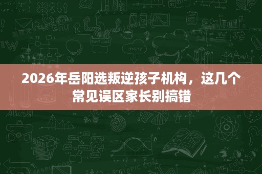 2026年岳阳选叛逆孩子机构,这几个常见误区家长别搞错 2026年岳阳选叛逆孩子机构,这几个常见误区家长别搞错