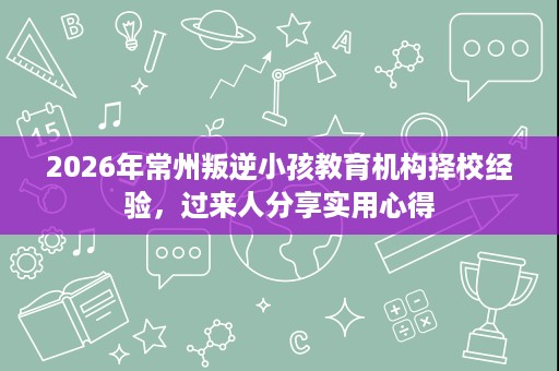 2026年常州叛逆小孩教育机构择校经验,过来人分享实用心得 2026年常州叛逆小孩教育机构择校经验,过来人分享实用心得
