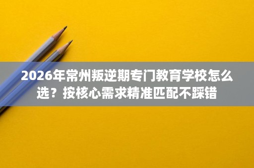2026年常州叛逆期专门教育学校怎么选?按核心需求精准匹配不踩错 2026年常州叛逆期专门教育学校怎么选?按核心需求精准匹配不踩错