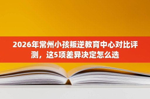 2026年常州小孩叛逆教育中心对比评测，这5项差异决定怎么选