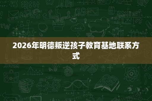 2026年明德叛逆孩子教育基地联系方式 2026年明德叛逆孩子教育基地联系方式