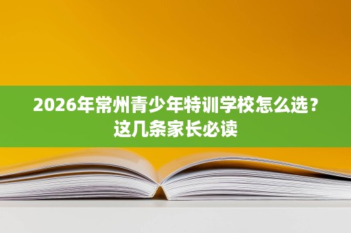 2026年常州青少年特训学校怎么选?这几条家长必读 2026年常州青少年特训学校怎么选?这几条家长必读