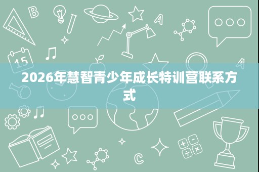 2026年慧智青少年成长特训营联系方式 2026年慧智青少年成长特训营联系方式