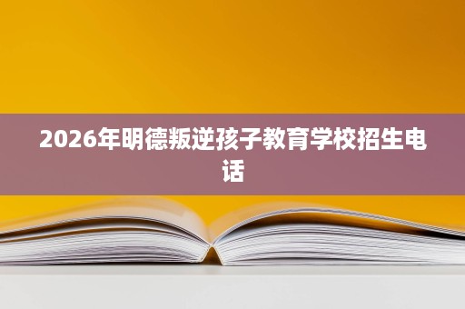 2026年明德叛逆孩子教育学校招生电话