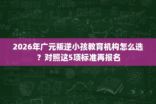 2026年广元叛逆小孩教育机构怎么选？对照这5项标准再报名