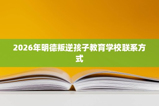 2026年明德叛逆孩子教育学校联系方式 2026年明德叛逆孩子教育学校联系方式