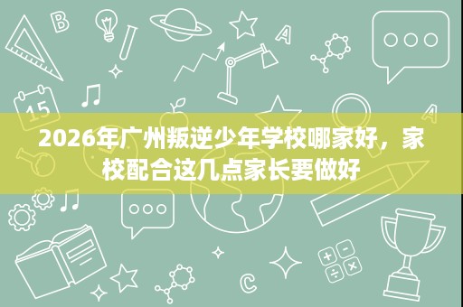 2026年广州叛逆少年学校哪家好，家校配合这几点家长要做好