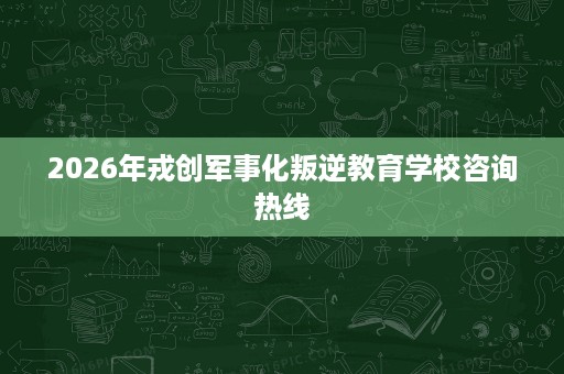 2026年戎创军事化叛逆教育学校咨询热线