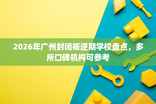 2026年广州封闭叛逆期学校盘点,多所口碑机构可参考 2026年广州封闭叛逆期学校盘点,多所口碑机构可参考