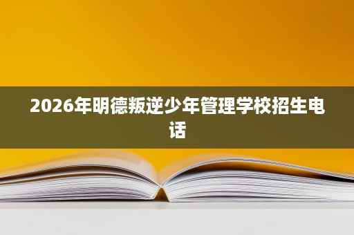 2026年明德叛逆少年管理学校招生电话 2026年明德叛逆少年管理学校招生电话
