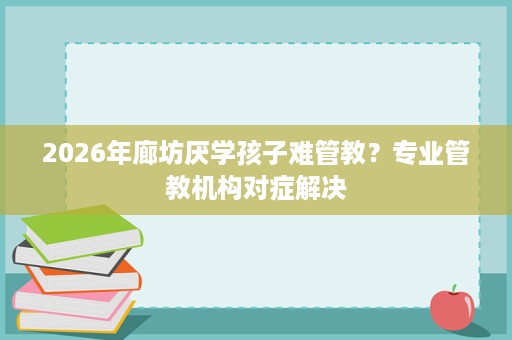 2026年廊坊厌学孩子难管教？专业管教机构对症解决
