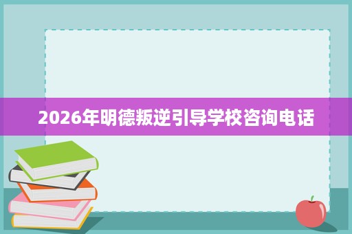 2026年明德叛逆引导学校咨询电话 2026年明德叛逆引导学校咨询电话