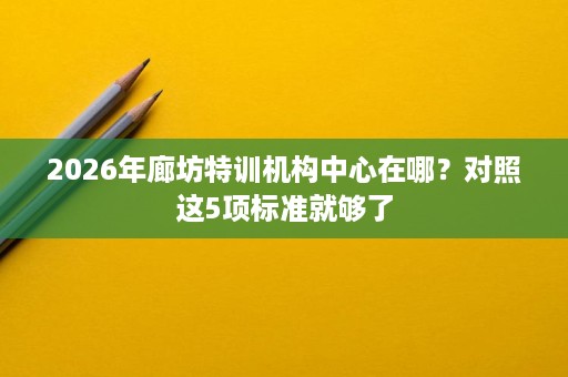 2026年廊坊特训机构中心在哪?对照这5项标准就够了 2026年廊坊特训机构中心在哪?对照这5项标准就够了