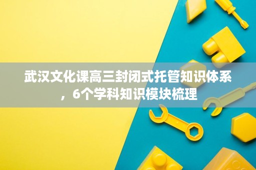 武汉文化课高三封闭式托管知识体系,6个学科知识模块梳理 武汉文化课高三封闭式托管知识体系,6个学科知识模块梳理