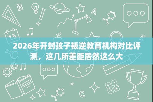 2026年开封孩子叛逆教育机构对比评测,这几所差距居然这么大 2026年开封孩子叛逆教育机构对比评测,这几所差距居然这么大