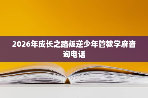 2026年成长之路叛逆少年管教学府咨询电话 2026年成长之路叛逆少年管教学府咨询电话