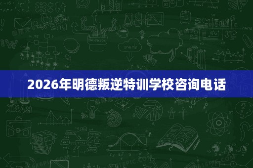 2026年明德叛逆特训学校咨询电话