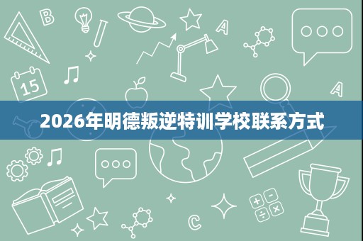 2026年明德叛逆特训学校联系方式 2026年明德叛逆特训学校联系方式