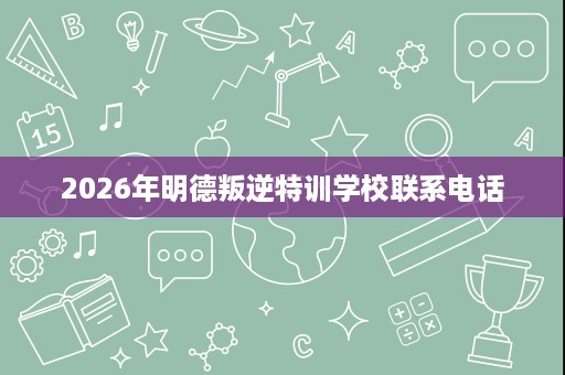 2026年明德叛逆特训学校联系电话 2026年明德叛逆特训学校联系电话