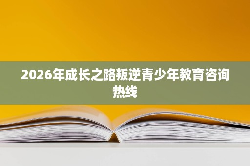 2026年成长之路叛逆青少年教育咨询热线 2026年成长之路叛逆青少年教育咨询热线